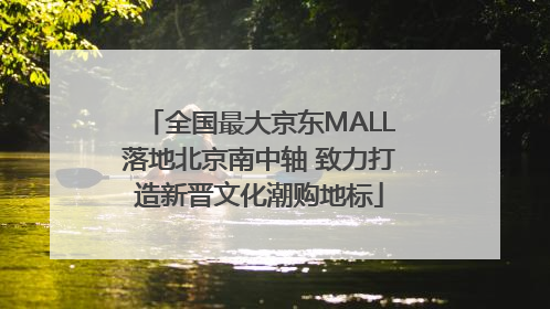 全国最大京东MALL落地北京南中轴 致力打造新晋文化潮购地标